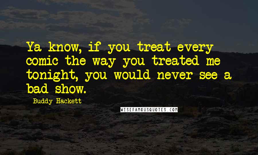 Buddy Hackett Quotes: Ya know, if you treat every comic the way you treated me tonight, you would never see a bad show.