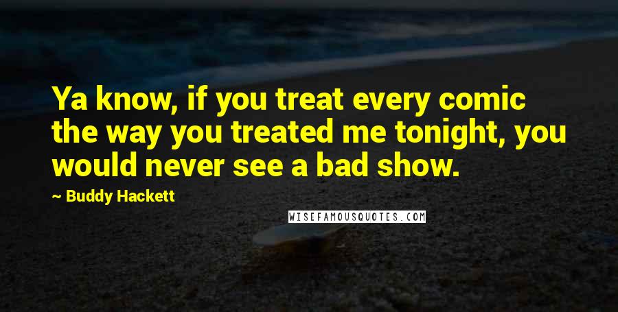 Buddy Hackett Quotes: Ya know, if you treat every comic the way you treated me tonight, you would never see a bad show.