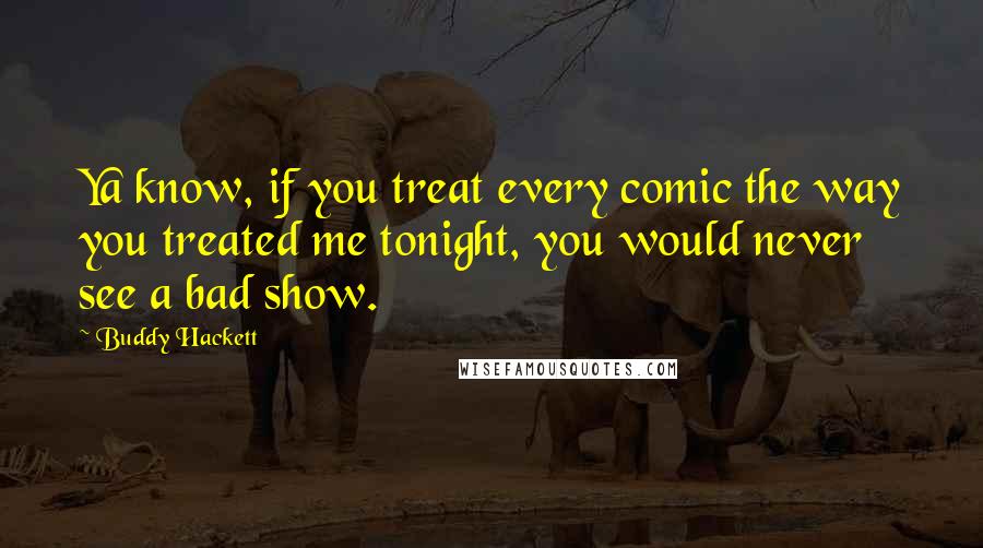 Buddy Hackett Quotes: Ya know, if you treat every comic the way you treated me tonight, you would never see a bad show.