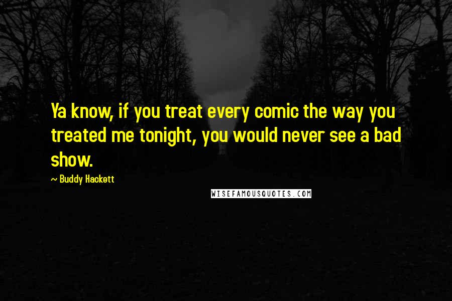 Buddy Hackett Quotes: Ya know, if you treat every comic the way you treated me tonight, you would never see a bad show.