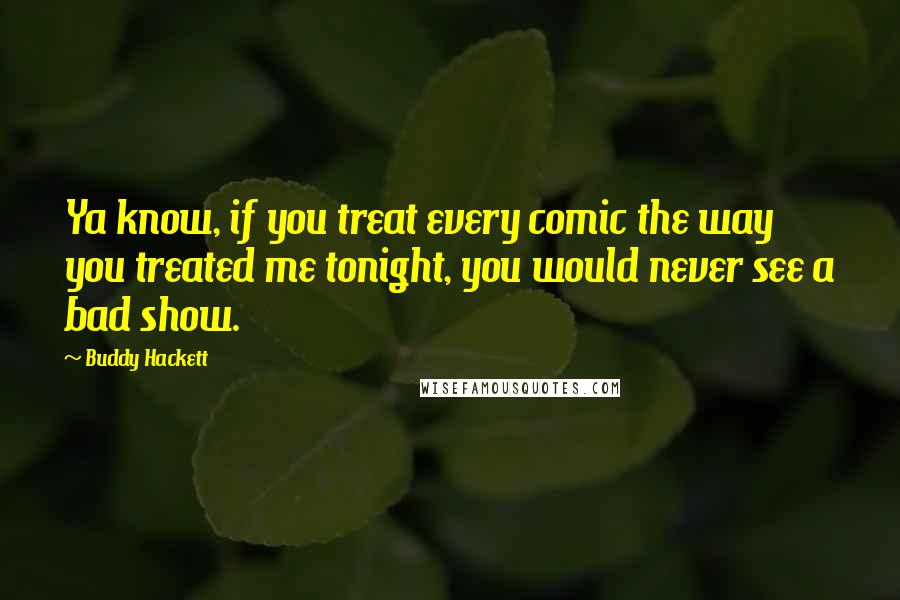 Buddy Hackett Quotes: Ya know, if you treat every comic the way you treated me tonight, you would never see a bad show.