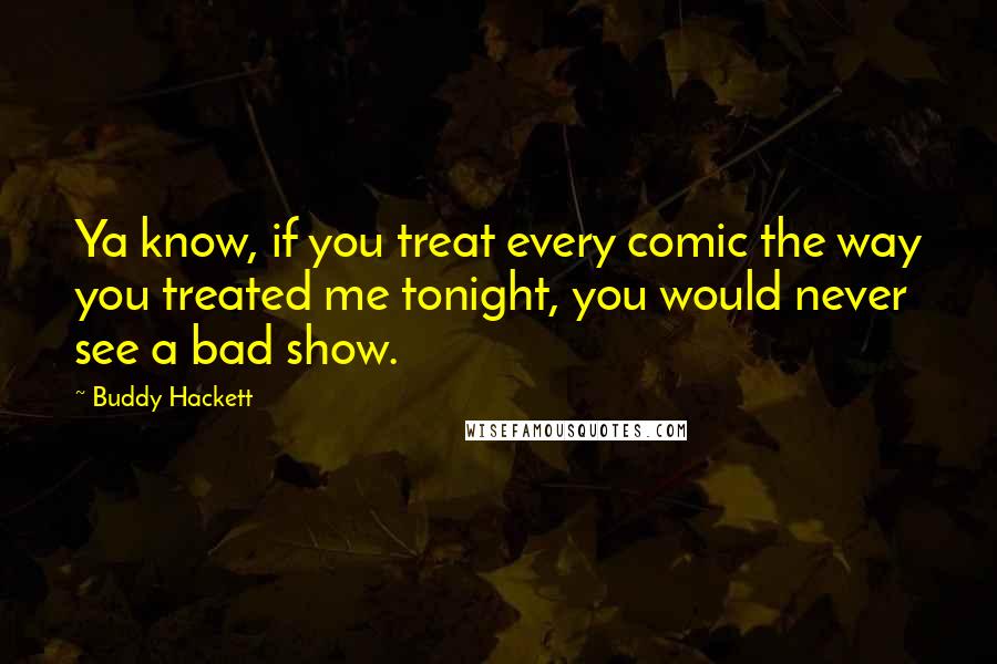 Buddy Hackett Quotes: Ya know, if you treat every comic the way you treated me tonight, you would never see a bad show.
