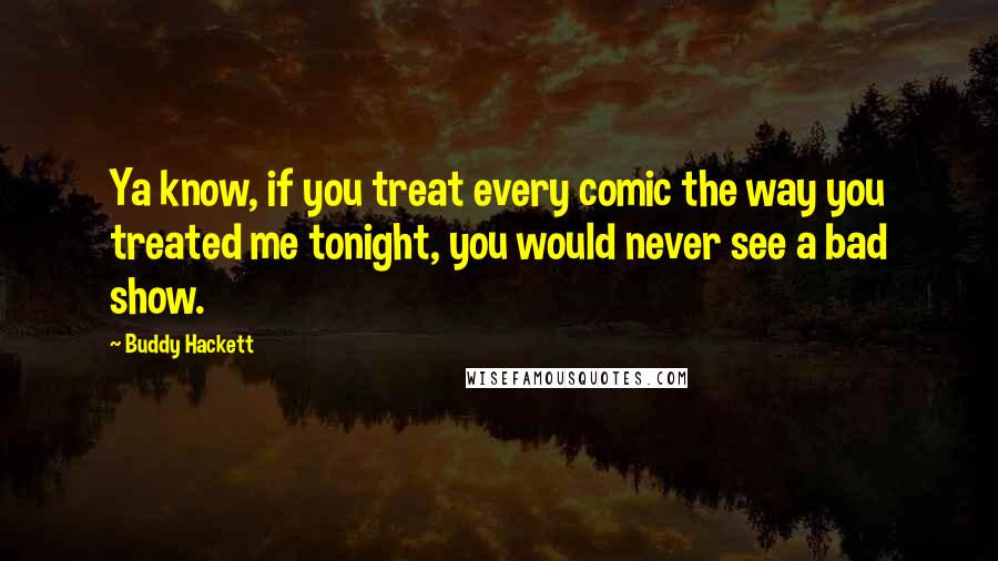 Buddy Hackett Quotes: Ya know, if you treat every comic the way you treated me tonight, you would never see a bad show.