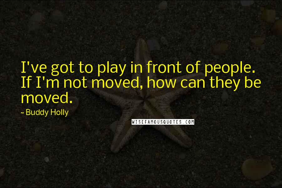 Buddy Holly Quotes: I've got to play in front of people. If I'm not moved, how can they be moved.