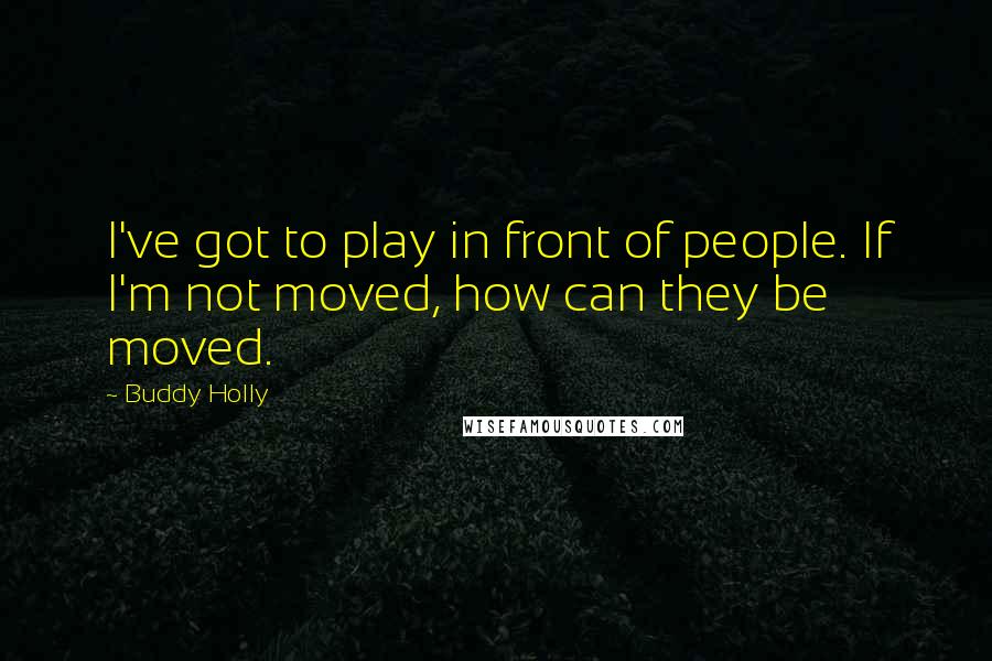 Buddy Holly Quotes: I've got to play in front of people. If I'm not moved, how can they be moved.