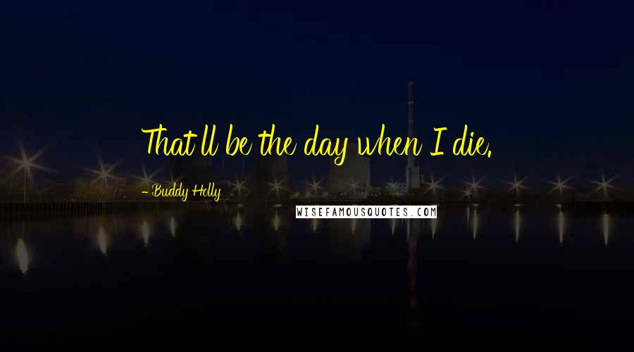 Buddy Holly Quotes: That'll be the day when I die.