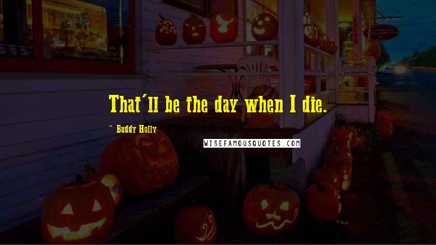 Buddy Holly Quotes: That'll be the day when I die.