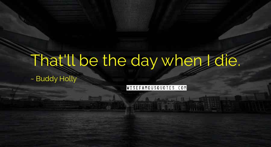 Buddy Holly Quotes: That'll be the day when I die.