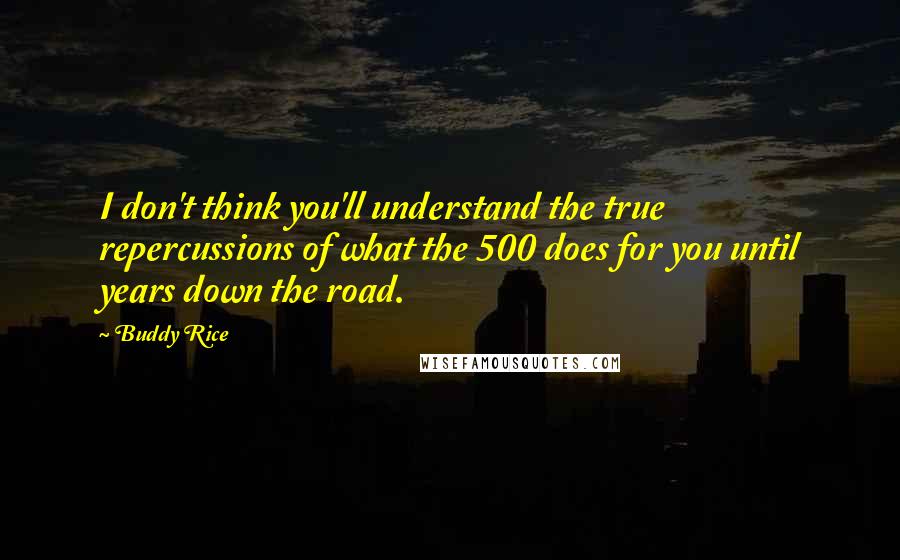 Buddy Rice Quotes: I don't think you'll understand the true repercussions of what the 500 does for you until years down the road.
