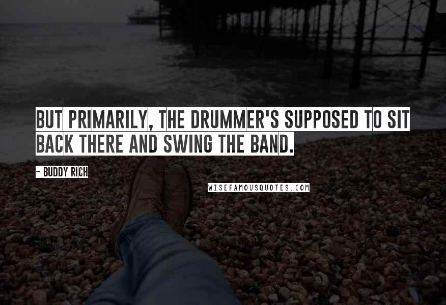 Buddy Rich Quotes: But primarily, the drummer's supposed to sit back there and swing the band.