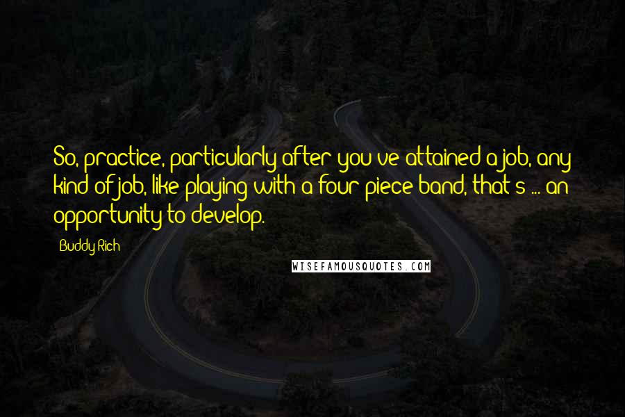 Buddy Rich Quotes: So, practice, particularly after you've attained a job, any kind of job, like playing with a four piece band, that's ... an opportunity to develop.