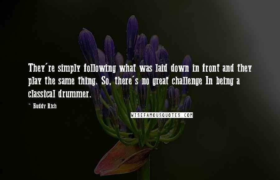 Buddy Rich Quotes: They're simply following what was laid down in front and they play the same thing. So, there's no great challenge In being a classical drummer.