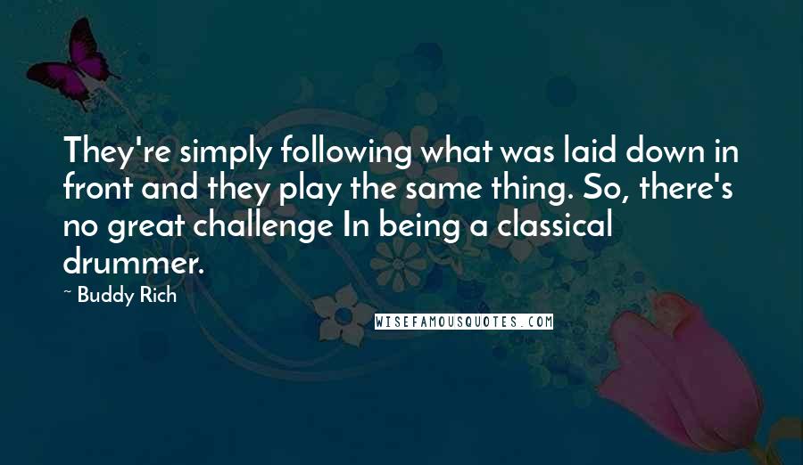 Buddy Rich Quotes: They're simply following what was laid down in front and they play the same thing. So, there's no great challenge In being a classical drummer.