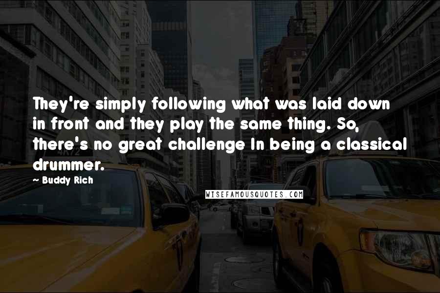 Buddy Rich Quotes: They're simply following what was laid down in front and they play the same thing. So, there's no great challenge In being a classical drummer.