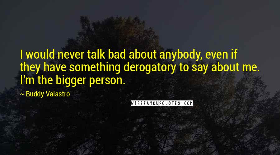 Buddy Valastro Quotes: I would never talk bad about anybody, even if they have something derogatory to say about me. I'm the bigger person.