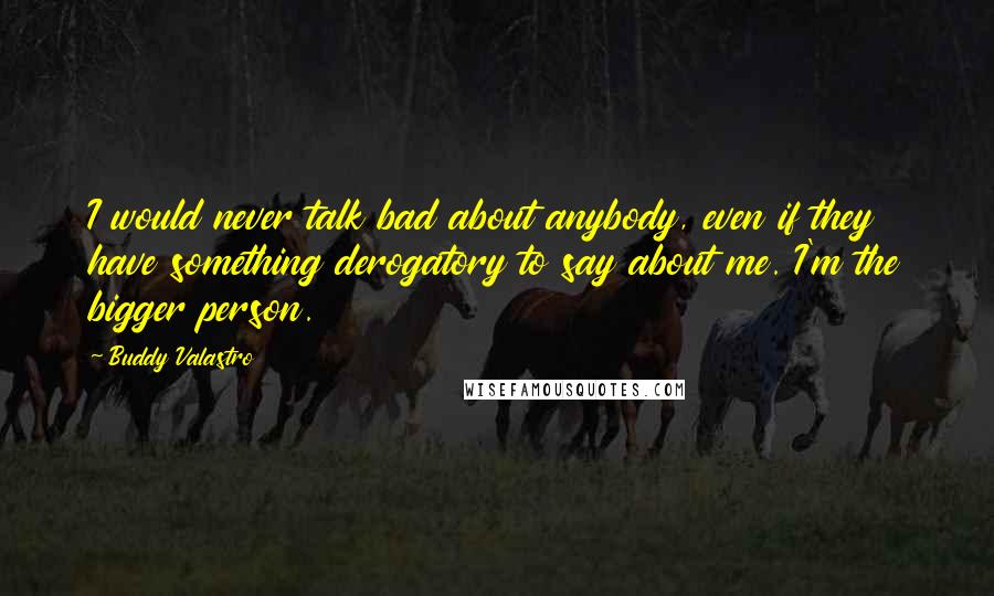 Buddy Valastro Quotes: I would never talk bad about anybody, even if they have something derogatory to say about me. I'm the bigger person.