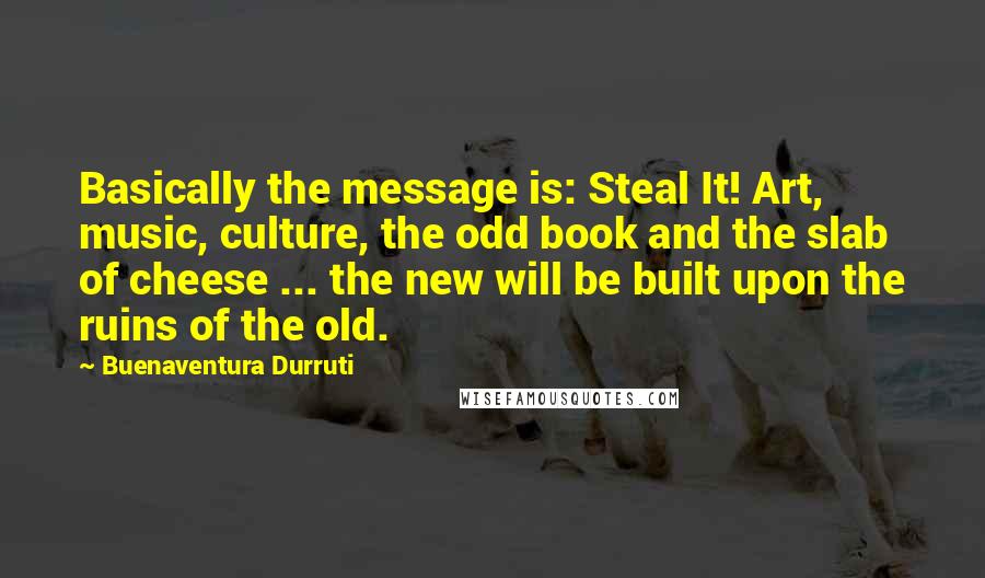 Buenaventura Durruti Quotes: Basically the message is: Steal It! Art, music, culture, the odd book and the slab of cheese ... the new will be built upon the ruins of the old.