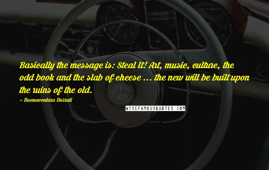 Buenaventura Durruti Quotes: Basically the message is: Steal It! Art, music, culture, the odd book and the slab of cheese ... the new will be built upon the ruins of the old.