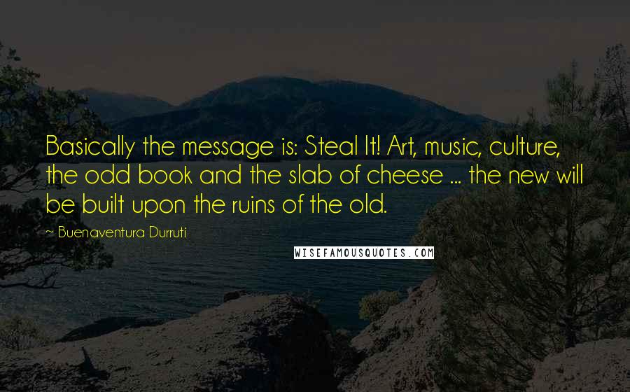 Buenaventura Durruti Quotes: Basically the message is: Steal It! Art, music, culture, the odd book and the slab of cheese ... the new will be built upon the ruins of the old.