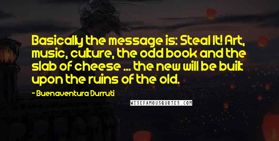 Buenaventura Durruti Quotes: Basically the message is: Steal It! Art, music, culture, the odd book and the slab of cheese ... the new will be built upon the ruins of the old.