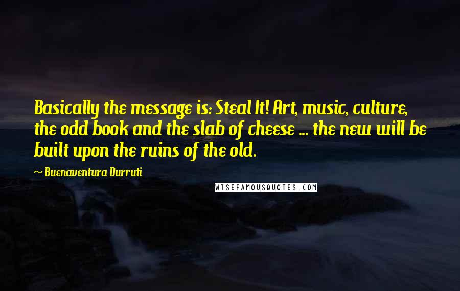 Buenaventura Durruti Quotes: Basically the message is: Steal It! Art, music, culture, the odd book and the slab of cheese ... the new will be built upon the ruins of the old.