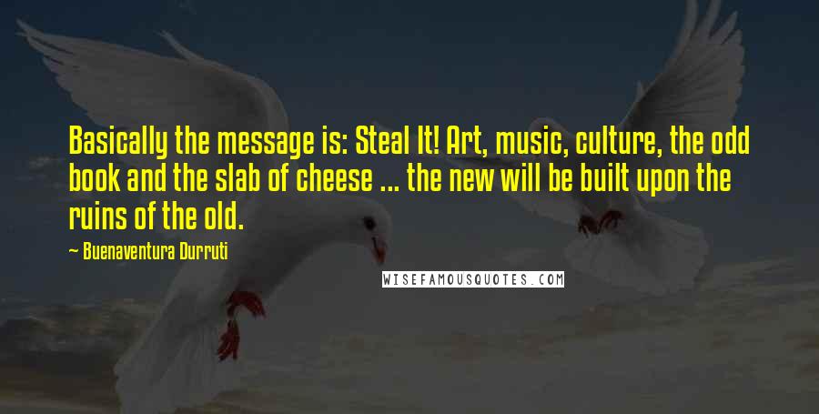 Buenaventura Durruti Quotes: Basically the message is: Steal It! Art, music, culture, the odd book and the slab of cheese ... the new will be built upon the ruins of the old.