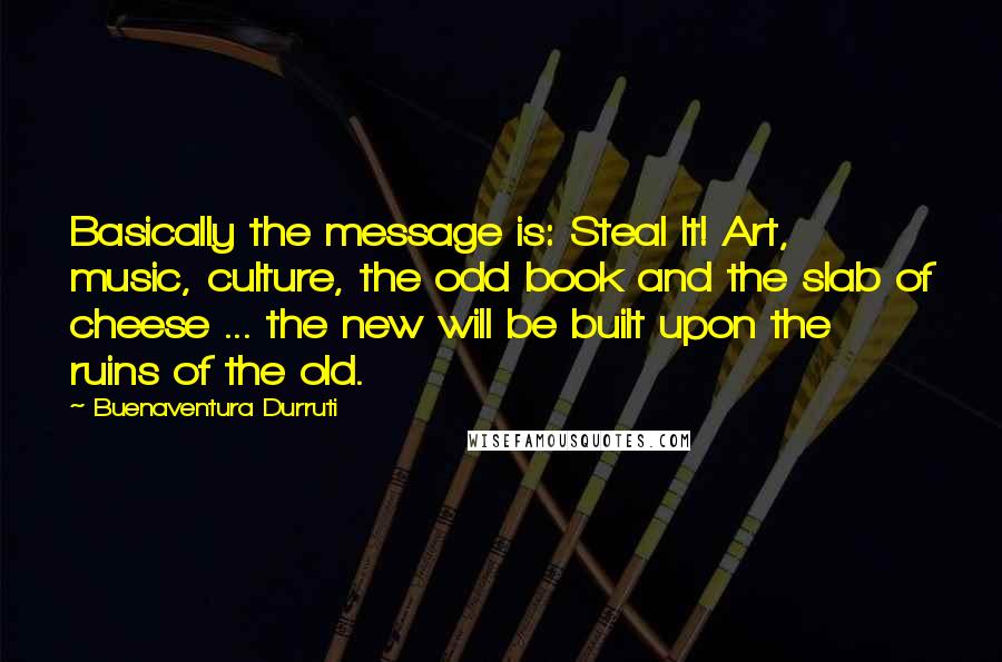 Buenaventura Durruti Quotes: Basically the message is: Steal It! Art, music, culture, the odd book and the slab of cheese ... the new will be built upon the ruins of the old.