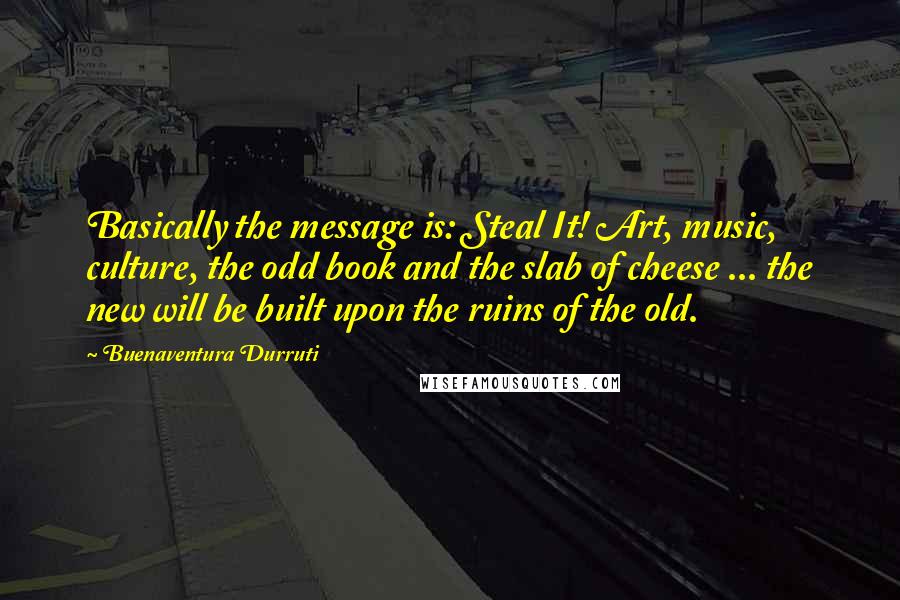 Buenaventura Durruti Quotes: Basically the message is: Steal It! Art, music, culture, the odd book and the slab of cheese ... the new will be built upon the ruins of the old.