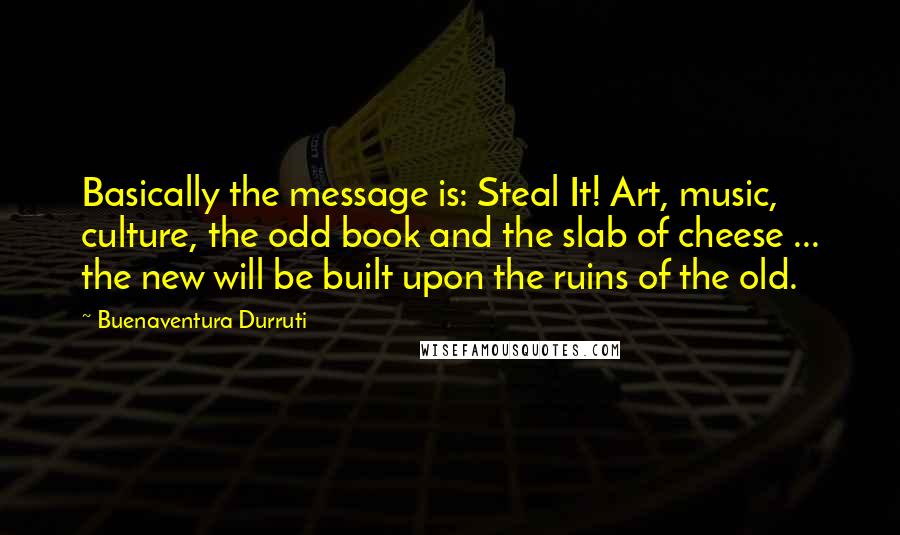 Buenaventura Durruti Quotes: Basically the message is: Steal It! Art, music, culture, the odd book and the slab of cheese ... the new will be built upon the ruins of the old.