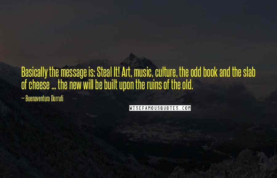 Buenaventura Durruti Quotes: Basically the message is: Steal It! Art, music, culture, the odd book and the slab of cheese ... the new will be built upon the ruins of the old.