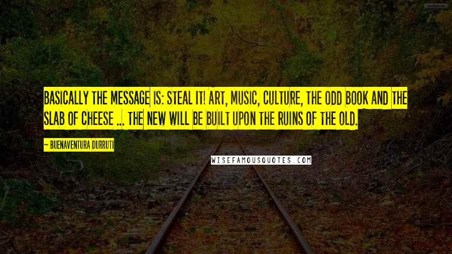 Buenaventura Durruti Quotes: Basically the message is: Steal It! Art, music, culture, the odd book and the slab of cheese ... the new will be built upon the ruins of the old.