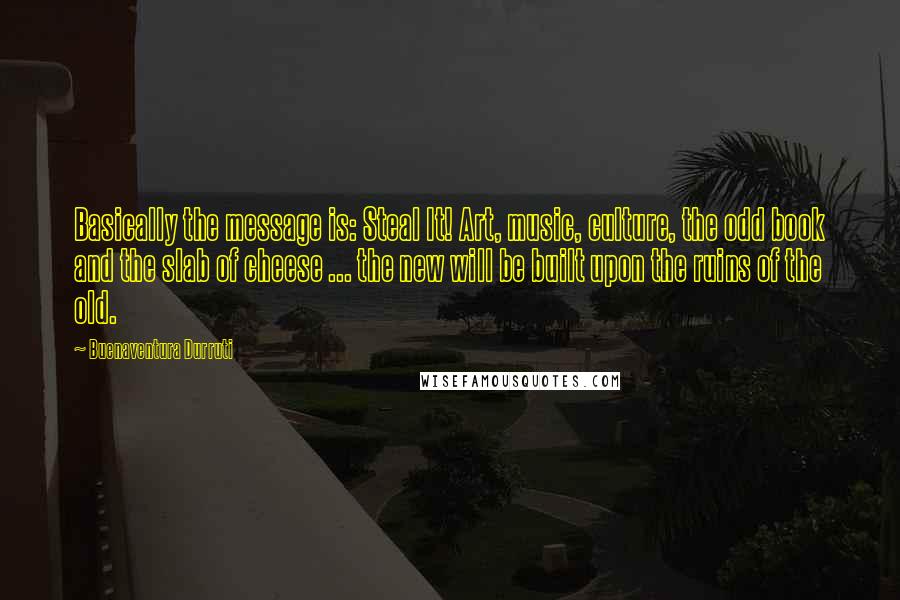 Buenaventura Durruti Quotes: Basically the message is: Steal It! Art, music, culture, the odd book and the slab of cheese ... the new will be built upon the ruins of the old.