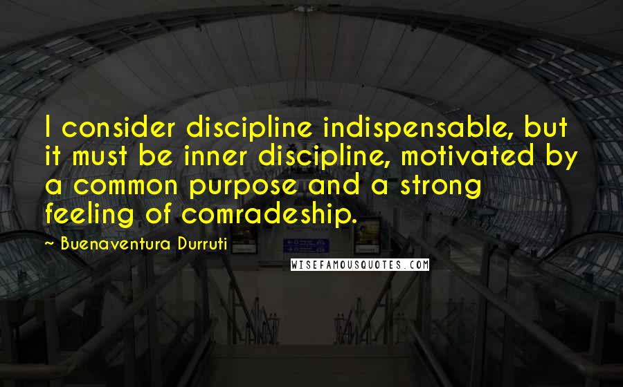 Buenaventura Durruti Quotes: I consider discipline indispensable, but it must be inner discipline, motivated by a common purpose and a strong feeling of comradeship.