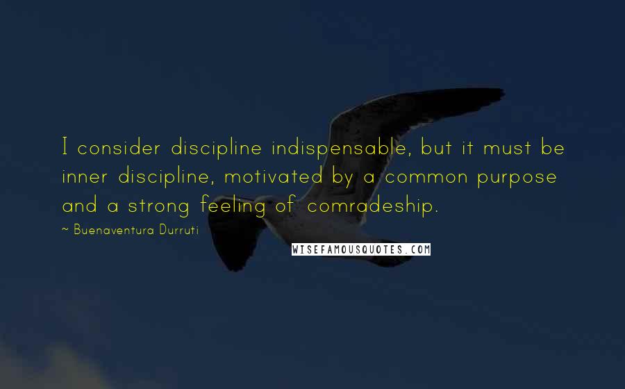 Buenaventura Durruti Quotes: I consider discipline indispensable, but it must be inner discipline, motivated by a common purpose and a strong feeling of comradeship.