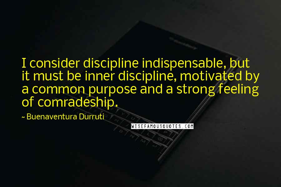 Buenaventura Durruti Quotes: I consider discipline indispensable, but it must be inner discipline, motivated by a common purpose and a strong feeling of comradeship.