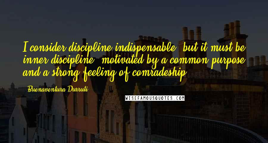 Buenaventura Durruti Quotes: I consider discipline indispensable, but it must be inner discipline, motivated by a common purpose and a strong feeling of comradeship.