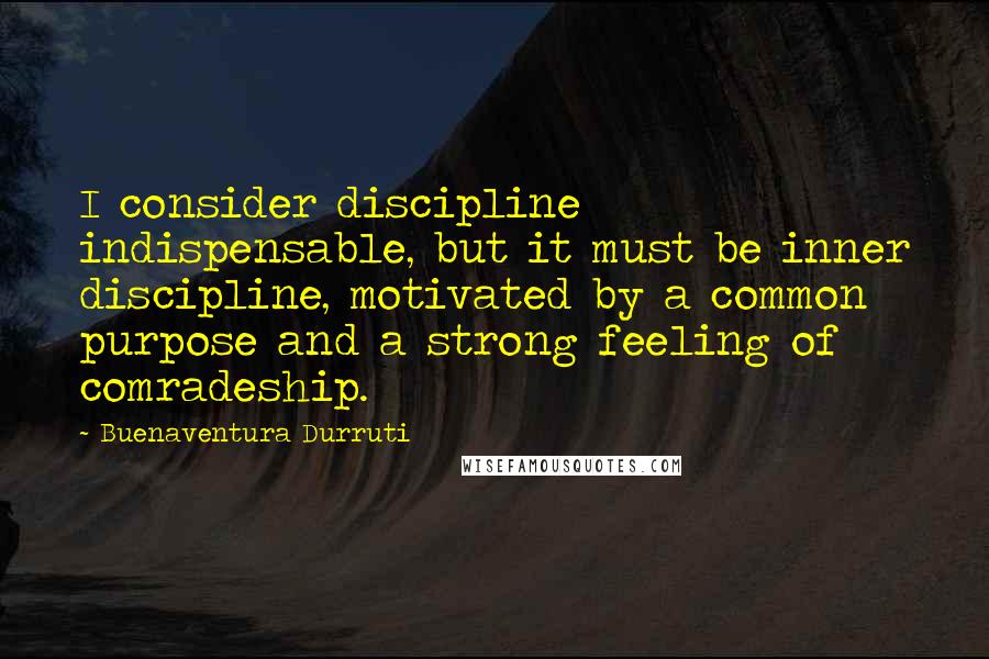 Buenaventura Durruti Quotes: I consider discipline indispensable, but it must be inner discipline, motivated by a common purpose and a strong feeling of comradeship.