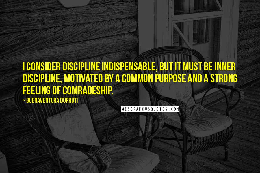 Buenaventura Durruti Quotes: I consider discipline indispensable, but it must be inner discipline, motivated by a common purpose and a strong feeling of comradeship.