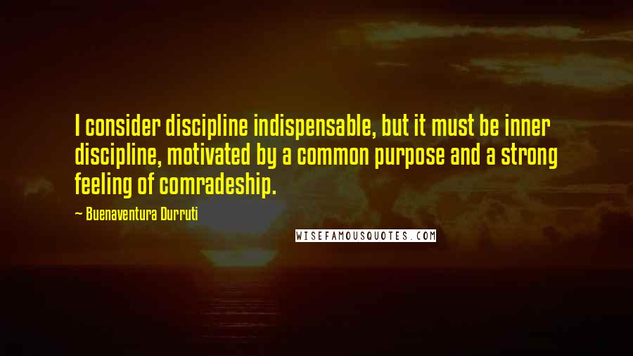 Buenaventura Durruti Quotes: I consider discipline indispensable, but it must be inner discipline, motivated by a common purpose and a strong feeling of comradeship.