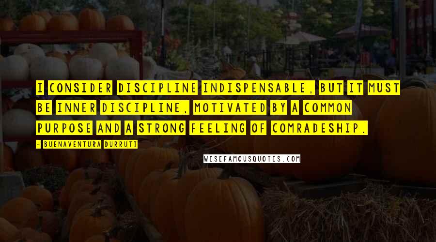 Buenaventura Durruti Quotes: I consider discipline indispensable, but it must be inner discipline, motivated by a common purpose and a strong feeling of comradeship.