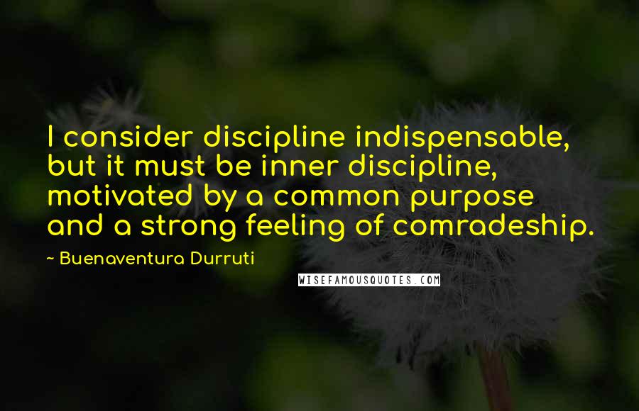 Buenaventura Durruti Quotes: I consider discipline indispensable, but it must be inner discipline, motivated by a common purpose and a strong feeling of comradeship.