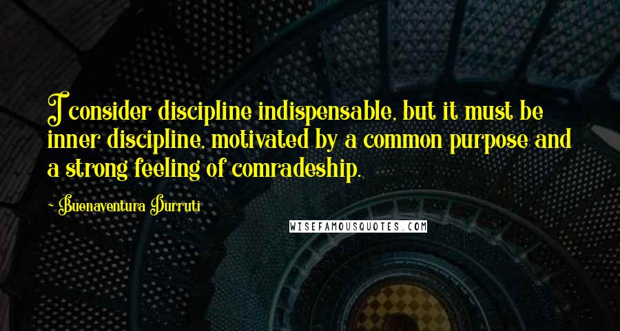 Buenaventura Durruti Quotes: I consider discipline indispensable, but it must be inner discipline, motivated by a common purpose and a strong feeling of comradeship.