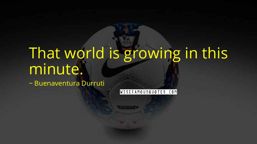 Buenaventura Durruti Quotes: That world is growing in this minute.