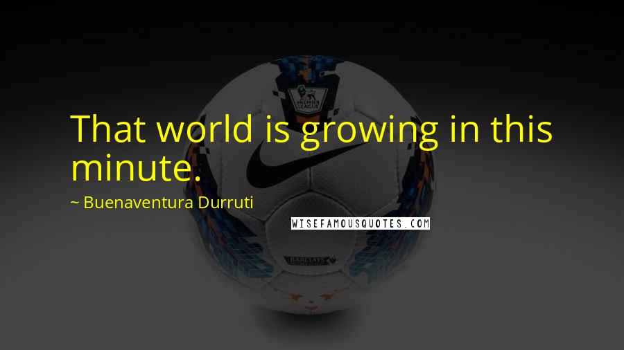 Buenaventura Durruti Quotes: That world is growing in this minute.