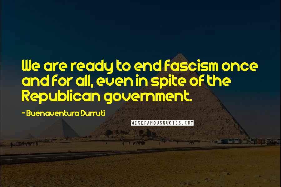 Buenaventura Durruti Quotes: We are ready to end fascism once and for all, even in spite of the Republican government.
