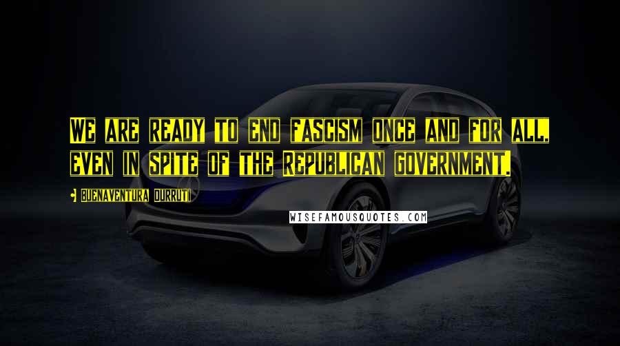 Buenaventura Durruti Quotes: We are ready to end fascism once and for all, even in spite of the Republican government.