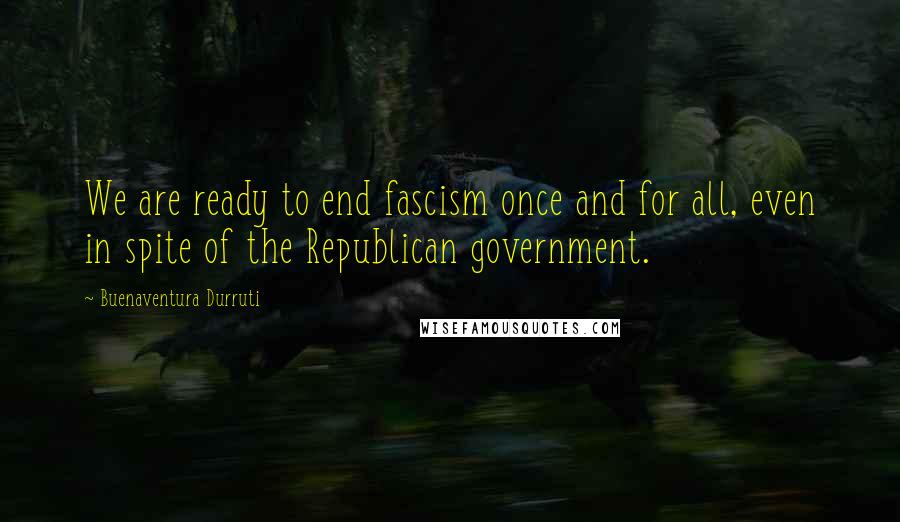 Buenaventura Durruti Quotes: We are ready to end fascism once and for all, even in spite of the Republican government.