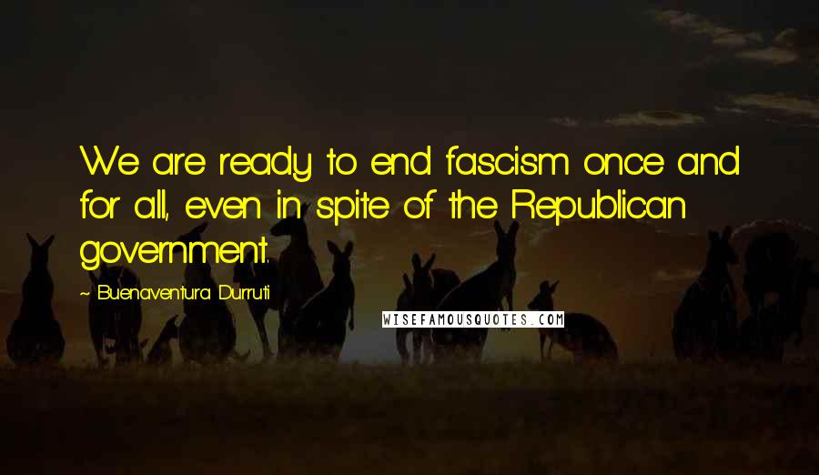 Buenaventura Durruti Quotes: We are ready to end fascism once and for all, even in spite of the Republican government.