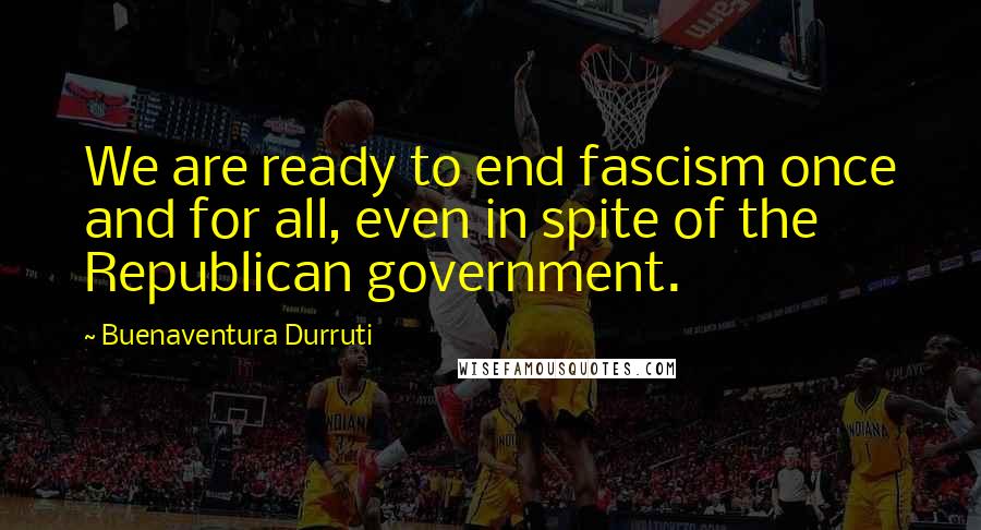 Buenaventura Durruti Quotes: We are ready to end fascism once and for all, even in spite of the Republican government.