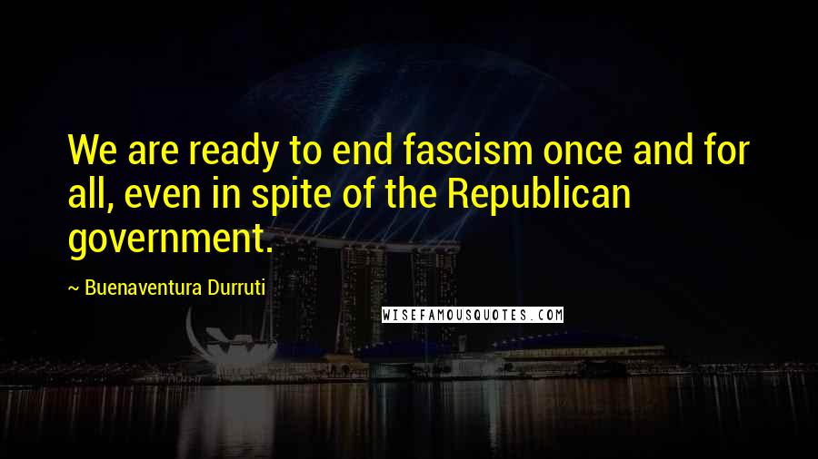 Buenaventura Durruti Quotes: We are ready to end fascism once and for all, even in spite of the Republican government.